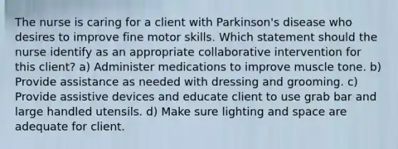 The nurse is caring for a client with Parkinson's disease who desires to improve fine motor skills. Which statement should the nurse identify as an appropriate collaborative intervention for this client? a) Administer medications to improve muscle tone. b) Provide assistance as needed with dressing and grooming. c) Provide assistive devices and educate client to use grab bar and large handled utensils. d) Make sure lighting and space are adequate for client.