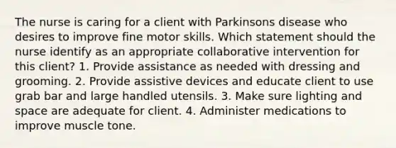 The nurse is caring for a client with Parkinsons disease who desires to improve fine motor skills. Which statement should the nurse identify as an appropriate collaborative intervention for this client? 1. Provide assistance as needed with dressing and grooming. 2. Provide assistive devices and educate client to use grab bar and large handled utensils. 3. Make sure lighting and space are adequate for client. 4. Administer medications to improve muscle tone.