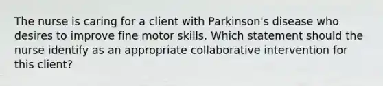 The nurse is caring for a client with Parkinson's disease who desires to improve fine motor skills. Which statement should the nurse identify as an appropriate collaborative intervention for this client?