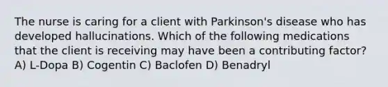 The nurse is caring for a client with Parkinson's disease who has developed hallucinations. Which of the following medications that the client is receiving may have been a contributing factor? A) L-Dopa B) Cogentin C) Baclofen D) Benadryl