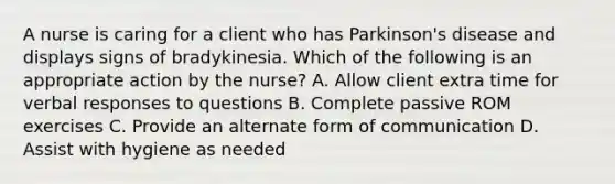 A nurse is caring for a client who has Parkinson's disease and displays signs of bradykinesia. Which of the following is an appropriate action by the nurse? A. Allow client extra time for verbal responses to questions B. Complete passive ROM exercises C. Provide an alternate form of communication D. Assist with hygiene as needed