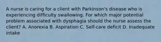 A nurse is caring for a client with Parkinson's disease who is experiencing difficulty swallowing. For which major potential problem associated with dysphagia should the nurse assess the client? A. Anorexia B. Aspiration C. Self-care deficit D. Inadequate intake