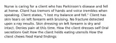 Nurse is caring for a client who has Parkinson's disease and fell at home. Client has tremors of hands and voice trembles when speaking. Client states, "I lost my balance and fell." Client has skin tears on left forearm with bruising. No fracture detected upon x-ray results. Skin dressing on left forearm is dry and intact. Denies pain at this time. How the client dresses self Oral secretions Gait How the client holds eating utensils How the client chews food Hand findings