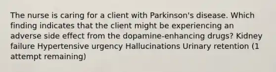 The nurse is caring for a client with Parkinson's disease. Which finding indicates that the client might be experiencing an adverse side effect from the dopamine-enhancing drugs? Kidney failure Hypertensive urgency Hallucinations Urinary retention (1 attempt remaining)