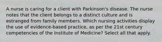 A nurse is caring for a client with Parkinson's disease. The nurse notes that the client belongs to a distinct culture and is estranged from family members. Which nursing activities display the use of evidence-based practice, as per the 21st century competencies of the Institute of Medicine? Select all that apply.