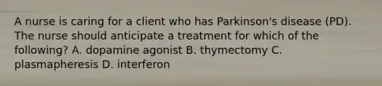 A nurse is caring for a client who has Parkinson's disease (PD). The nurse should anticipate a treatment for which of the following? A. dopamine agonist B. thymectomy C. plasmapheresis D. interferon