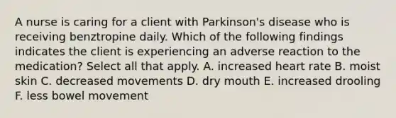 A nurse is caring for a client with Parkinson's disease who is receiving benztropine daily. Which of the following findings indicates the client is experiencing an adverse reaction to the medication? Select all that apply. A. increased heart rate B. moist skin C. decreased movements D. dry mouth E. increased drooling F. less bowel movement