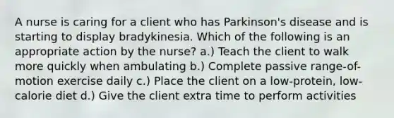 A nurse is caring for a client who has Parkinson's disease and is starting to display bradykinesia. Which of the following is an appropriate action by the nurse? a.) Teach the client to walk more quickly when ambulating b.) Complete passive range-of-motion exercise daily c.) Place the client on a low-protein, low-calorie diet d.) Give the client extra time to perform activities