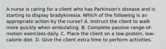 A nurse is caring for a client who has Parkinson's disease and is starting to display bradykinesia. Which of the following is an appropriate action by the nurse? A. Instruct the client to walk more quickly when ambulating. B. Complete passive range-of-motion exercises daily. C. Place the client on a low-protein, low-calorie diet. D. Give the client extra time to perform activities.