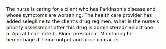 The nurse is caring for a client who has Parkinson's disease and whose symptoms are worsening. The health care provider has added selegiline to the client's drug regimen. What is the nurse's priority assessment after this drug is administered? Select one: a. Apical heart rate b. Blood pressure c. Monitoring for hemorrhage d. Urine output and urine character