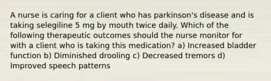 A nurse is caring for a client who has parkinson's disease and is taking selegiline 5 mg by mouth twice daily. Which of the following therapeutic outcomes should the nurse monitor for with a client who is taking this medication? a) Increased bladder function b) Diminished drooling c) Decreased tremors d) Improved speech patterns