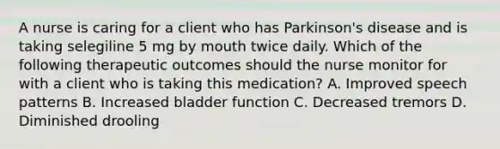 A nurse is caring for a client who has Parkinson's disease and is taking selegiline 5 mg by mouth twice daily. Which of the following therapeutic outcomes should the nurse monitor for with a client who is taking this medication? A. Improved speech patterns B. Increased bladder function C. Decreased tremors D. Diminished drooling