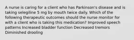 A nurse is caring for a client who has Parkinson's disease and is taking selegiline 5 mg by mouth twice daily. Which of the following therapeutic outcomes should the nurse monitor for with a client who is taking this medication? Improved speech patterns Increased bladder function Decreased tremors Diminished drooling