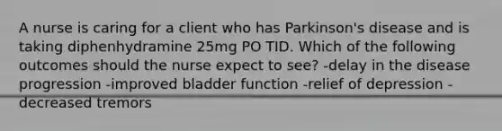 A nurse is caring for a client who has Parkinson's disease and is taking diphenhydramine 25mg PO TID. Which of the following outcomes should the nurse expect to see? -delay in the disease progression -improved bladder function -relief of depression -decreased tremors