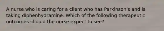 A nurse who is caring for a client who has Parkinson's and is taking diphenhydramine. Which of the following therapeutic outcomes should the nurse expect to see?