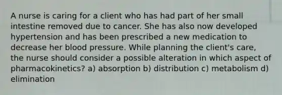 A nurse is caring for a client who has had part of her small intestine removed due to cancer. She has also now developed hypertension and has been prescribed a new medication to decrease her blood pressure. While planning the client's care, the nurse should consider a possible alteration in which aspect of pharmacokinetics? a) absorption b) distribution c) metabolism d) elimination