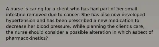 A nurse is caring for a client who has had part of her small intestine removed due to cancer. She has also now developed hypertension and has been prescribed a new medication to decrease her blood pressure. While planning the client's care, the nurse should consider a possible alteration in which aspect of pharmacokinetics?