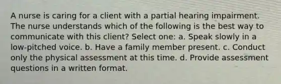 A nurse is caring for a client with a partial hearing impairment. The nurse understands which of the following is the best way to communicate with this client? Select one: a. Speak slowly in a low-pitched voice. b. Have a family member present. c. Conduct only the physical assessment at this time. d. Provide assessment questions in a written format.