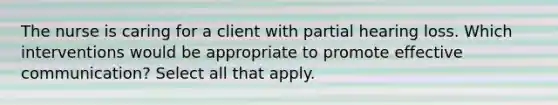 The nurse is caring for a client with partial hearing loss. Which interventions would be appropriate to promote effective communication? Select all that apply.