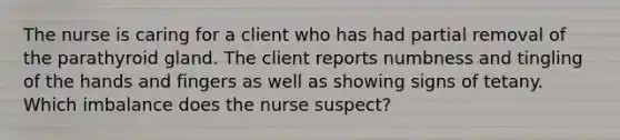 The nurse is caring for a client who has had partial removal of the parathyroid gland. The client reports numbness and tingling of the hands and fingers as well as showing signs of tetany. Which imbalance does the nurse suspect?