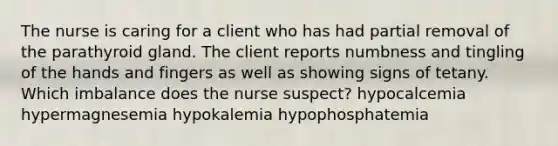 The nurse is caring for a client who has had partial removal of the parathyroid gland. The client reports numbness and tingling of the hands and fingers as well as showing signs of tetany. Which imbalance does the nurse suspect? hypocalcemia hypermagnesemia hypokalemia hypophosphatemia