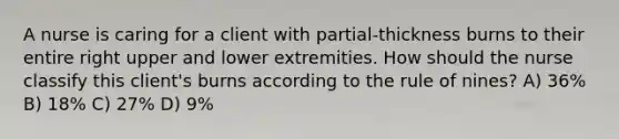 A nurse is caring for a client with partial-thickness burns to their entire right upper and lower extremities. How should the nurse classify this client's burns according to the rule of nines? A) 36% B) 18% C) 27% D) 9%