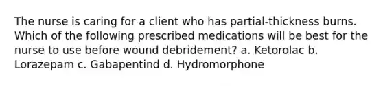 The nurse is caring for a client who has partial-thickness burns. Which of the following prescribed medications will be best for the nurse to use before wound debridement? a. Ketorolac b. Lorazepam c. Gabapentind d. Hydromorphone