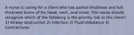 A nurse is caring for a client who has partial-thickness and full-thickness burns of his head, neck, and chest. The nurse should recognize which of the following is the priority risk to the client? 1) Airway obstruction 2) Infection 3) Fluid imbalance 4) Contractures