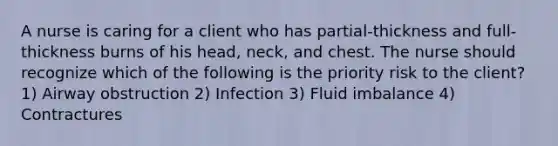 A nurse is caring for a client who has partial-thickness and full-thickness burns of his head, neck, and chest. The nurse should recognize which of the following is the priority risk to the client? 1) Airway obstruction 2) Infection 3) Fluid imbalance 4) Contractures