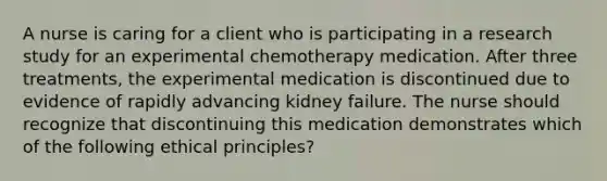 A nurse is caring for a client who is participating in a research study for an experimental chemotherapy medication. After three treatments, the experimental medication is discontinued due to evidence of rapidly advancing kidney failure. The nurse should recognize that discontinuing this medication demonstrates which of the following ethical principles?