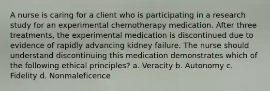 A nurse is caring for a client who is participating in a research study for an experimental chemotherapy medication. After three treatments, the experimental medication is discontinued due to evidence of rapidly advancing kidney failure. The nurse should understand discontinuing this medication demonstrates which of the following ethical principles? a. Veracity b. Autonomy c. Fidelity d. Nonmaleficence