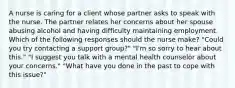 A nurse is caring for a client whose partner asks to speak with the nurse. The partner relates her concerns about her spouse abusing alcohol and having difficulty maintaining employment. Which of the following responses should the nurse make? "Could you try contacting a support group?" "I'm so sorry to hear about this." "I suggest you talk with a mental health counselor about your concerns." "What have you done in the past to cope with this issue?"