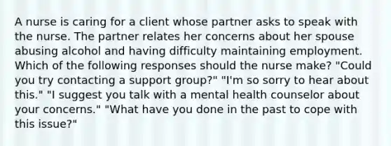 A nurse is caring for a client whose partner asks to speak with the nurse. The partner relates her concerns about her spouse abusing alcohol and having difficulty maintaining employment. Which of the following responses should the nurse make? "Could you try contacting a support group?" "I'm so sorry to hear about this." "I suggest you talk with a mental health counselor about your concerns." "What have you done in the past to cope with this issue?"