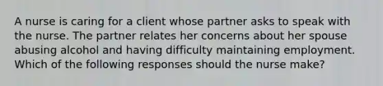 A nurse is caring for a client whose partner asks to speak with the nurse. The partner relates her concerns about her spouse abusing alcohol and having difficulty maintaining employment. Which of the following responses should the nurse make?