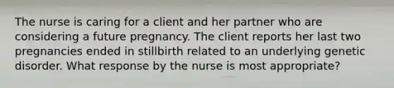 The nurse is caring for a client and her partner who are considering a future pregnancy. The client reports her last two pregnancies ended in stillbirth related to an underlying genetic disorder. What response by the nurse is most appropriate?