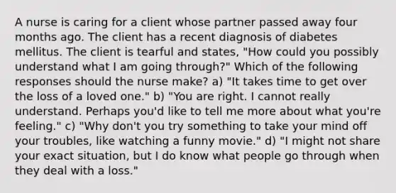 A nurse is caring for a client whose partner passed away four months ago. The client has a recent diagnosis of diabetes mellitus. The client is tearful and states, "How could you possibly understand what I am going through?" Which of the following responses should the nurse make? a) "It takes time to get over the loss of a loved one." b) "You are right. I cannot really understand. Perhaps you'd like to tell me more about what you're feeling." c) "Why don't you try something to take your mind off your troubles, like watching a funny movie." d) "I might not share your exact situation, but I do know what people go through when they deal with a loss."