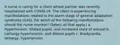 A nurse is caring for a client whose partner was recently hospitalized with COVID-19. The client is experiencing manifestations related to the alarm stage of general adaptation syndrome (GAS). For which of the following manifestations should the nurse monitor? (Select all that apply.) a. Hypertension, dilated pupils, and increased state of arousal b. Lethargy hypertension, and dilated pupils c. Bradycardia, lethargy, hypertension