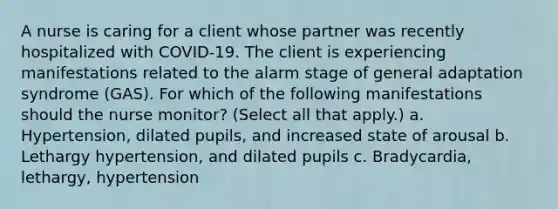 A nurse is caring for a client whose partner was recently hospitalized with COVID-19. The client is experiencing manifestations related to the alarm stage of general adaptation syndrome (GAS). For which of the following manifestations should the nurse monitor? (Select all that apply.) a. Hypertension, dilated pupils, and increased state of arousal b. Lethargy hypertension, and dilated pupils c. Bradycardia, lethargy, hypertension