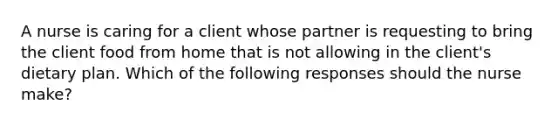 A nurse is caring for a client whose partner is requesting to bring the client food from home that is not allowing in the client's dietary plan. Which of the following responses should the nurse make?