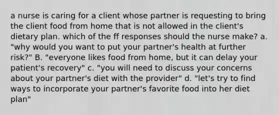 a nurse is caring for a client whose partner is requesting to bring the client food from home that is not allowed in the client's dietary plan. which of the ff responses should the nurse make? a. "why would you want to put your partner's health at further risk?" B. "everyone likes food from home, but it can delay your patient's recovery" c. "you will need to discuss your concerns about your partner's diet with the provider" d. "let's try to find ways to incorporate your partner's favorite food into her diet plan"