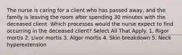 The nurse is caring for a client who has passed away, and the family is leaving the room after spending 30 minutes with the deceased client. Which processes would the nurse expect to find occurring in the deceased client? Select All That Apply. 1. Rigor mortis 2. Livor mortis 3. Algor mortis 4. Skin breakdown 5. Neck hyperextension