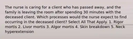 The nurse is caring for a client who has passed away, and the family is leaving the room after spending 30 minutes with the deceased client. Which processes would the nurse expect to find occurring in the deceased client? Select All That Apply. 1. Rigor mortis 2. Livor mortis 3. Algor mortis 4. Skin breakdown 5. Neck hyperextension