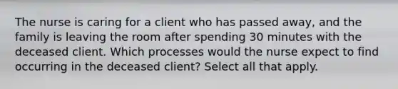 The nurse is caring for a client who has passed away, and the family is leaving the room after spending 30 minutes with the deceased client. Which processes would the nurse expect to find occurring in the deceased client? Select all that apply.