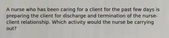 A nurse who has been caring for a client for the past few days is preparing the client for discharge and termination of the nurse-client relationship. Which activity would the nurse be carrying out?