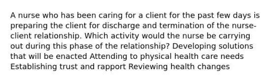 A nurse who has been caring for a client for the past few days is preparing the client for discharge and termination of the nurse-client relationship. Which activity would the nurse be carrying out during this phase of the relationship? Developing solutions that will be enacted Attending to physical health care needs Establishing trust and rapport Reviewing health changes