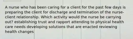 A nurse who has been caring for a client for the past few days is preparing the client for discharge and termination of the nurse-client relationship. Which activity would the nurse be carrying out? establishing trust and rapport attending to physical health care needs developing solutions that are enacted reviewing health changes