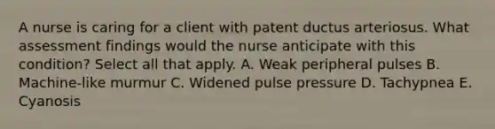 A nurse is caring for a client with patent ductus arteriosus. What assessment findings would the nurse anticipate with this condition? Select all that apply. A. Weak peripheral pulses B. Machine-like murmur C. Widened pulse pressure D. Tachypnea E. Cyanosis