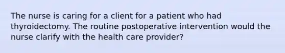 The nurse is caring for a client for a patient who had thyroidectomy. The routine postoperative intervention would the nurse clarify with the health care provider?