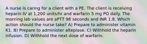 A nurse is caring for a client with a PE. The client is receiving heparin IV at 1,200 units/hr and warfarin 5 mg PO daily. The morning lab values are aPTT 98 seconds and INR 1.8. Which action should the nurse take? A) Prepare to administer vitamin K1. B) Prepare to administer alteplase. C) Withhold the heparin infusion. D) Withhold the next dose of warfarin.