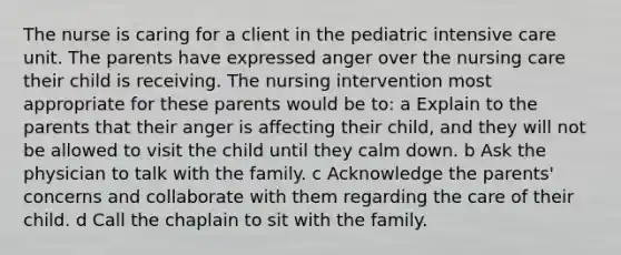 The nurse is caring for a client in the pediatric intensive care unit. The parents have expressed anger over the nursing care their child is receiving. The nursing intervention most appropriate for these parents would be to: a Explain to the parents that their anger is affecting their child, and they will not be allowed to visit the child until they calm down. b Ask the physician to talk with the family. c Acknowledge the parents' concerns and collaborate with them regarding the care of their child. d Call the chaplain to sit with the family.